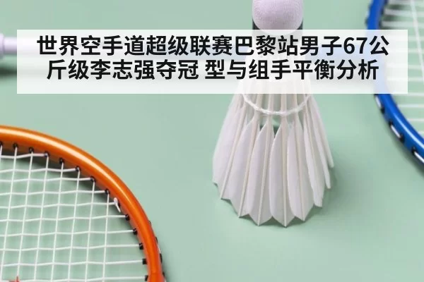 世界空手道超级联赛巴黎站男子67公斤级李志强夺冠 型与组手平衡分析