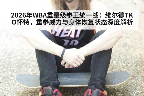 2026年WBA重量级拳王统一战:维尔德TKO怀特,重拳威力与身体恢复状态深度解析 - huangguantiyu