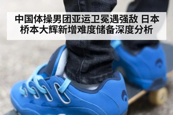 中国体操男团亚运卫冕遇强敌 日本桥本大辉新增难度储备深度分析
