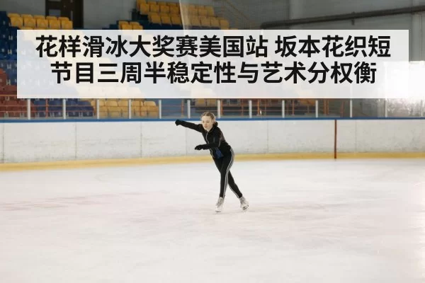 花样滑冰大奖赛美国站 坂本花织短节目三周半稳定性与艺术分权衡 | huangguantiyu